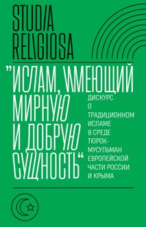 Обложка: «Ислам, имеющий мирную и добрую сущность». Дискурс о традиционном исламе в среде тюрок-мусульман европейской части России и Крыма
